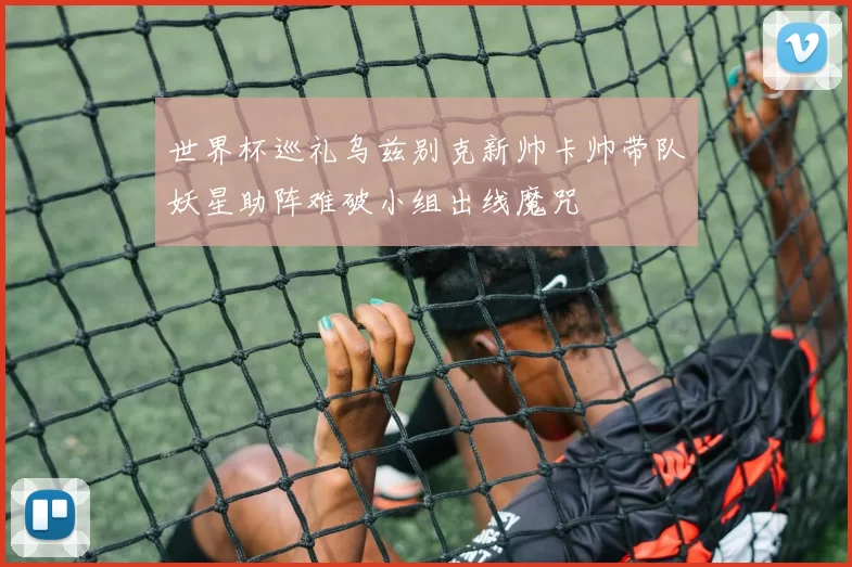 世界杯巡礼乌兹别克新帅卡帅带队妖星助阵难破小组出线魔咒