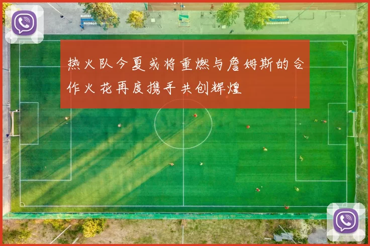 热火队今夏或将重燃与詹姆斯的合作火花再度携手共创辉煌