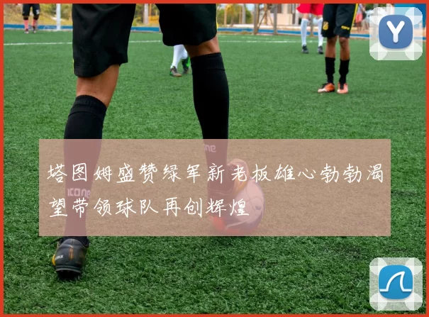 塔图姆盛赞绿军新老板雄心勃勃渴望带领球队再创辉煌