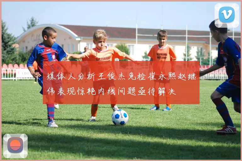 媒体人分析王俊杰免检崔永熙赵继伟表现惊艳内线问题亟待解决
